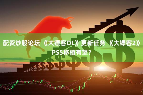 配资炒股论坛 《大镖客OL》更新任务 《大镖客2》PS5移植有望？