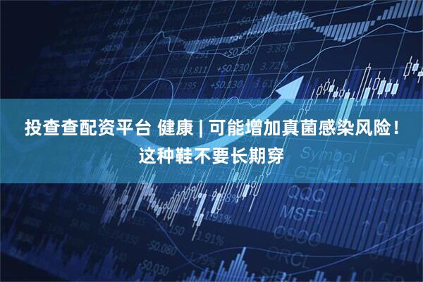 投查查配资平台 健康 | 可能增加真菌感染风险！这种鞋不要长期穿