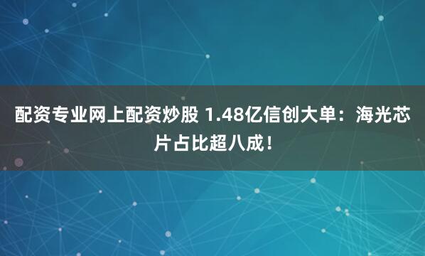 配资专业网上配资炒股 1.48亿信创大单：海光芯片占比超八成！