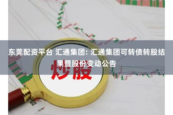 东莞配资平台 汇通集团: 汇通集团可转债转股结果暨股份变动公告