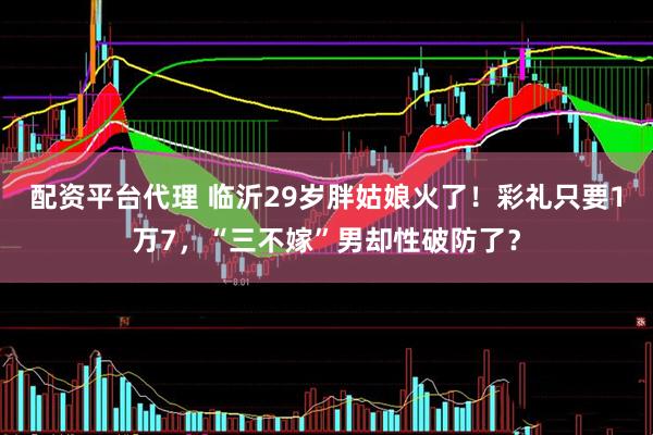 配资平台代理 临沂29岁胖姑娘火了！彩礼只要1万7，“三不嫁”男却性破防了？