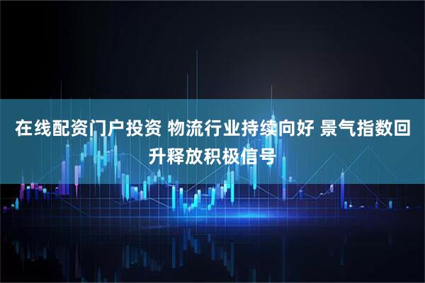 在线配资门户投资 物流行业持续向好 景气指数回升释放积极信号