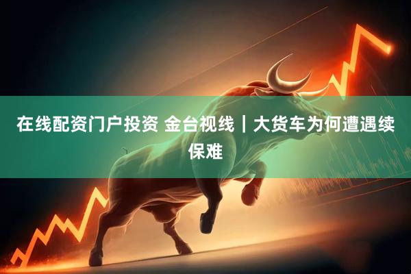 在线配资门户投资 金台视线｜大货车为何遭遇续保难