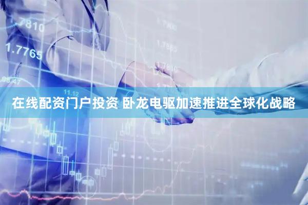 在线配资门户投资 卧龙电驱加速推进全球化战略