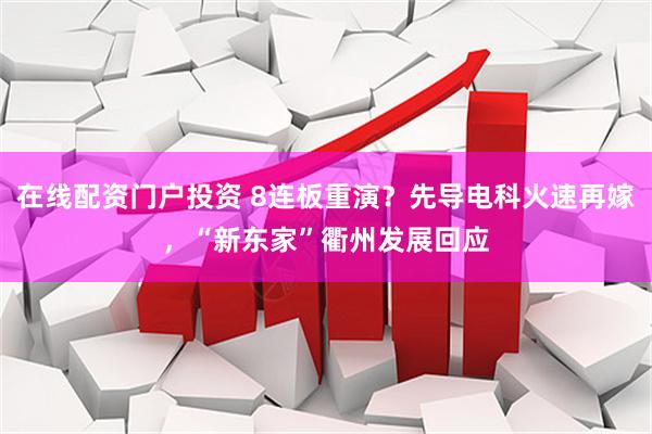 在线配资门户投资 8连板重演？先导电科火速再嫁，“新东家”衢州发展回应