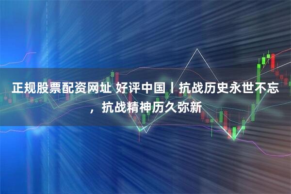 正规股票配资网址 好评中国丨抗战历史永世不忘，抗战精神历久弥新