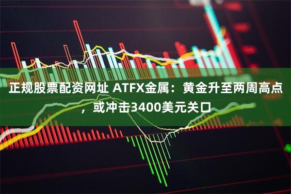 正规股票配资网址 ATFX金属：黄金升至两周高点，或冲击3400美元关口