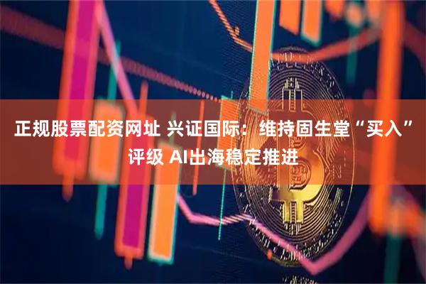 正规股票配资网址 兴证国际：维持固生堂“买入”评级 AI出海稳定推进