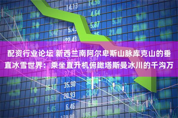 配资行业论坛 新西兰南阿尔卑斯山脉库克山的垂直冰雪世界：乘坐直升机俯瞰塔斯曼冰川的千沟万