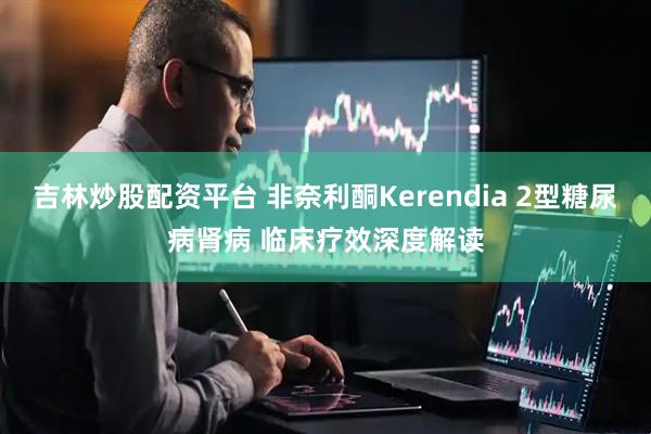 吉林炒股配资平台 非奈利酮Kerendia 2型糖尿病肾病 临床疗效深度解读