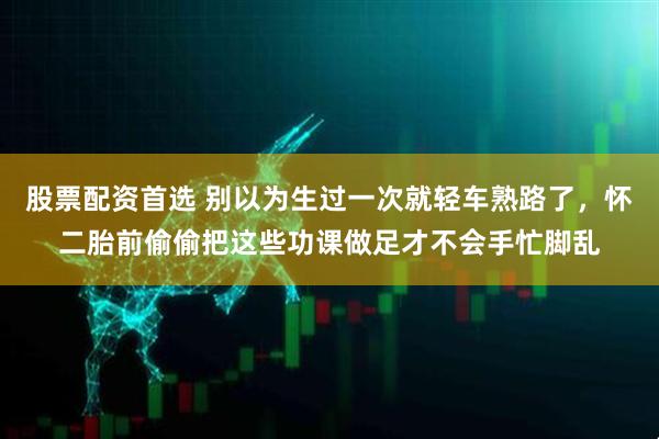 股票配资首选 别以为生过一次就轻车熟路了，怀二胎前偷偷把这些功课做足才不会手忙脚乱