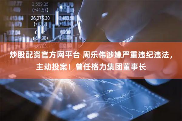 炒股配资官方网平台 周乐伟涉嫌严重违纪违法，主动投案！曾任格力集团董事长