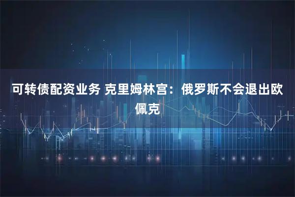 可转债配资业务 克里姆林宫：俄罗斯不会退出欧佩克
